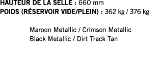 HAUTEUR DE LA SELLE : 660 mm POIDS (RÉSERVOIR VIDE PLEIN) : 362 kg   376 kg  Maroon Metallic   Crimson Metallic Black   