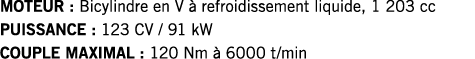 MOTEUR : Bicylindre en V à refroidissement liquide, 1 203 cc PUISSANCE : 123 CV   91 kW COUPLE MAXIMAL : 120 Nm à 600   
